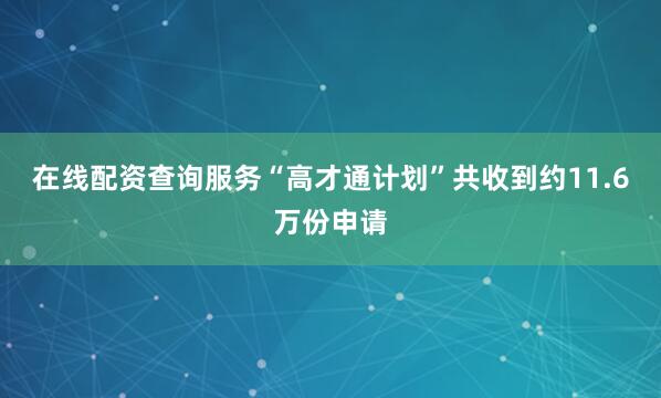 在线配资查询服务“高才通计划”共收到约11.6万份申请