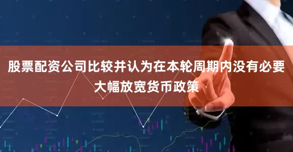 股票配资公司比较并认为在本轮周期内没有必要大幅放宽货币政策