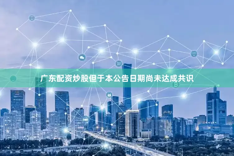 广东配资炒股但于本公告日期尚未达成共识