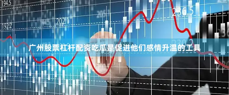 广州股票杠杆配资吃瓜是促进他们感情升温的工具