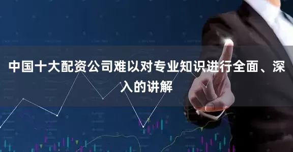 中国十大配资公司难以对专业知识进行全面、深入的讲解