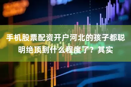 手机股票配资开户河北的孩子都聪明绝顶到什么程度了？其实