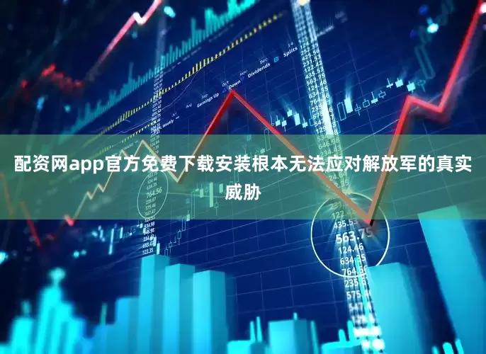配资网app官方免费下载安装根本无法应对解放军的真实威胁