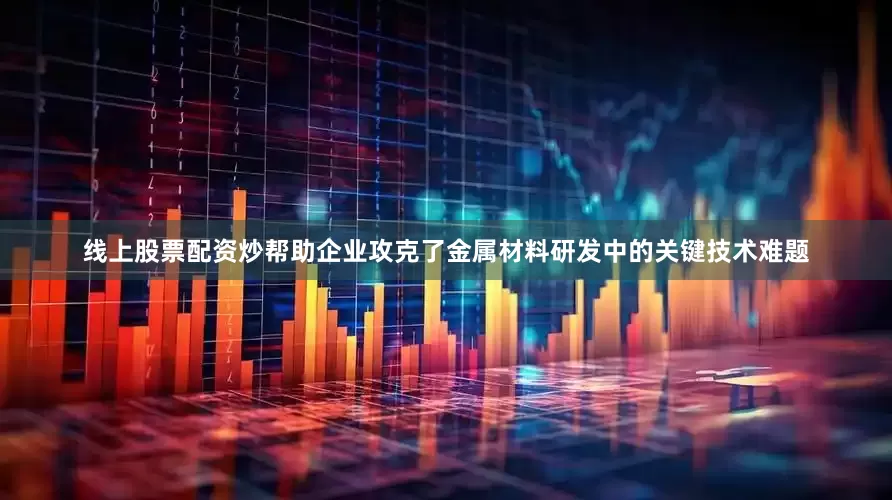 线上股票配资炒帮助企业攻克了金属材料研发中的关键技术难题