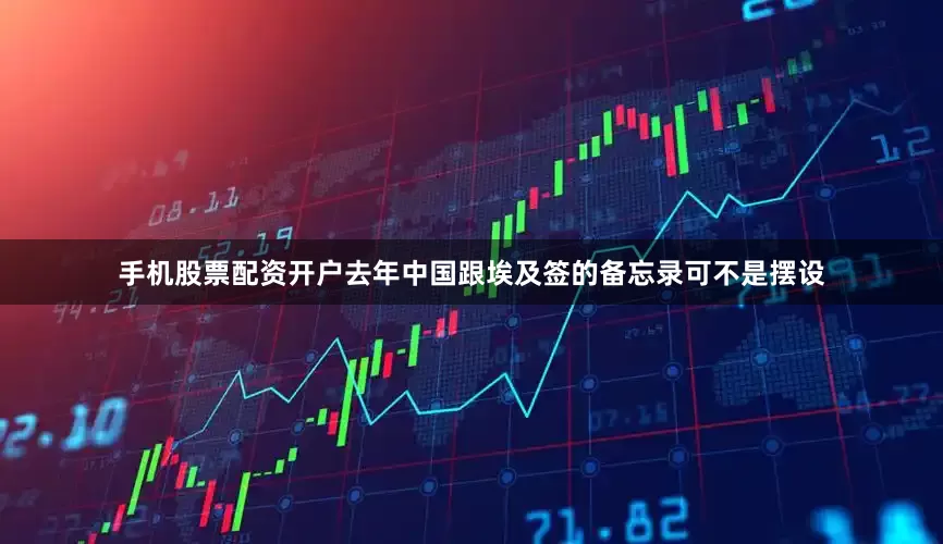 手机股票配资开户去年中国跟埃及签的备忘录可不是摆设