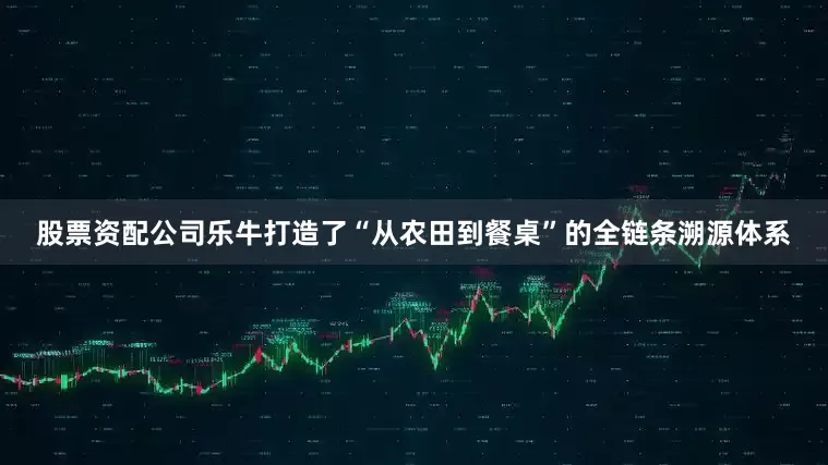股票资配公司乐牛打造了“从农田到餐桌”的全链条溯源体系