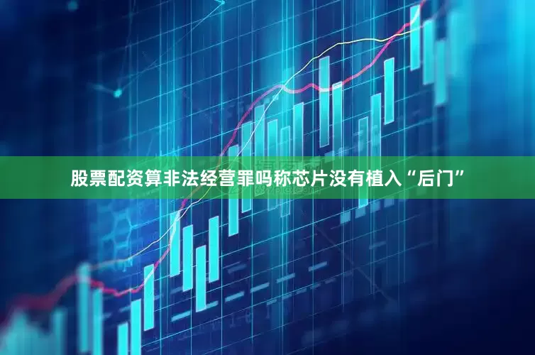 股票配资算非法经营罪吗称芯片没有植入“后门”