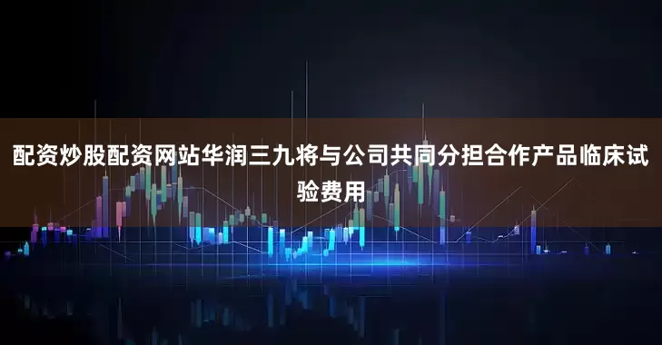 配资炒股配资网站华润三九将与公司共同分担合作产品临床试验费用