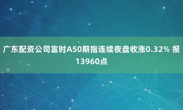 广东配资公司富时A50期指连续夜盘收涨0.32% 报13960点