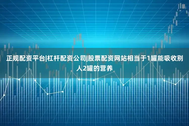 正规配资平台|杠杆配资公司|股票配资网站相当于1罐能吸收别人2罐的营养