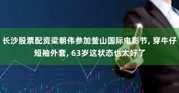 长沙股票配资梁朝伟参加釜山国际电影节, 穿牛仔短袖外套, 63岁这状态也太好了