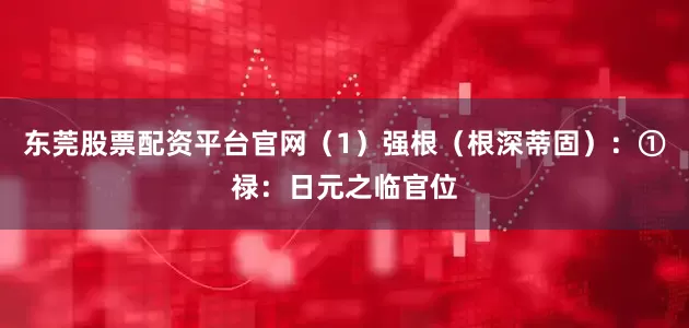 东莞股票配资平台官网（1）强根（根深蒂固）：①禄：日元之临官位